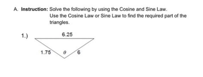 A. Instruction: Solve the following by using the Cosine and Sine Law.
Use the Cosine Law or Sine Law to find the required part of the
triangles.
1.)
6.25
1.75
