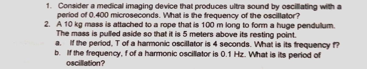 1. Consider a medical imaging device that produces ultra sound by oscillating with a
period of 0.400 microseconds. What is the frequency of the oscillator?
2. A 10 kg mass is attached to a rope that is 100 m long to form a huge pendulum.
The mass is pulled aside so that it is 5 meters above its resting point.
a. If the period, T of a harmonic oscillator is 4 seconds. What is its frequency f?
b. If the frequency, f of a harmonic oscillator is 0.1 Hz. What is its period of
oscillation?
