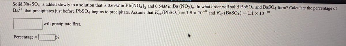 Solid Na2 SO4 is added slowly to a solution that is 0.69M in Pb(NO3), and 0.54M in Ba (NO3)2. In what order will solid PbSO4 and BaSO4 form? Calculate the percentage of
Bat that precipitates just before PbSO4 begins to precipitate. Assume that Ksp (PBSO4) = 1.8 × 10¬8 and Ksp (BaSO4) = 1.1 × 10¬10,
will precipitate first.
Percentage =
