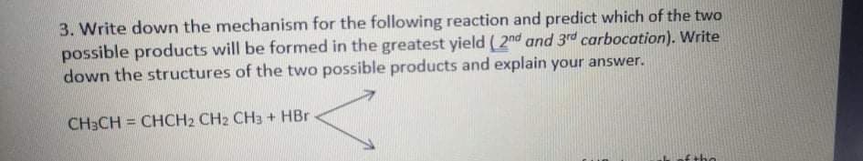 3. Write down the mechanism for the following reaction and predict which of the two
possible products will be formed in the greatest yield (2nd and 3rd carbocation). Write
down the structures of the two possible products and explain your answer.
CH3CH = CHCH2 CH2 CH3 + HBr
