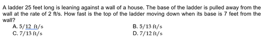 A ladder 25 feet long is leaning against a wall of a house. The base of the ladder is pulled away from the
wall at the rate of 2 ft/s. How fast is the top of the ladder moving down when its base is 7 feet from the
wall?
A. 5/12 ft/s
C. 7/13 ft/s
B. 5/13 ft/s
D. 7/12 ft/s
