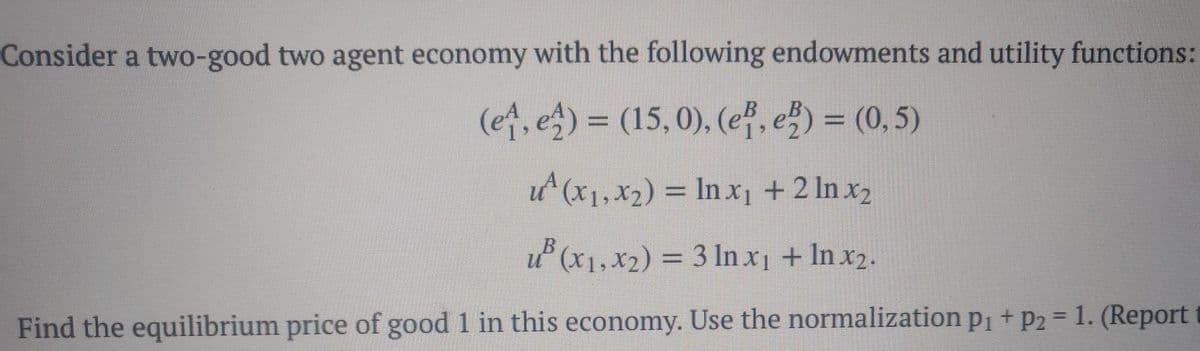 Consider a two-good two agent economy with the following endowments and utility functions:
(e, e) = (15, 0), (ef, e) = (0, 5)
ut (x1,X2) = In x1 + 2 ln x2
u (x1, x2) = 3 ln x1 + In x2.
Find the equilibrium price of good 1 in this economy. Use the normalization p1 + p2 = 1. (Report t
