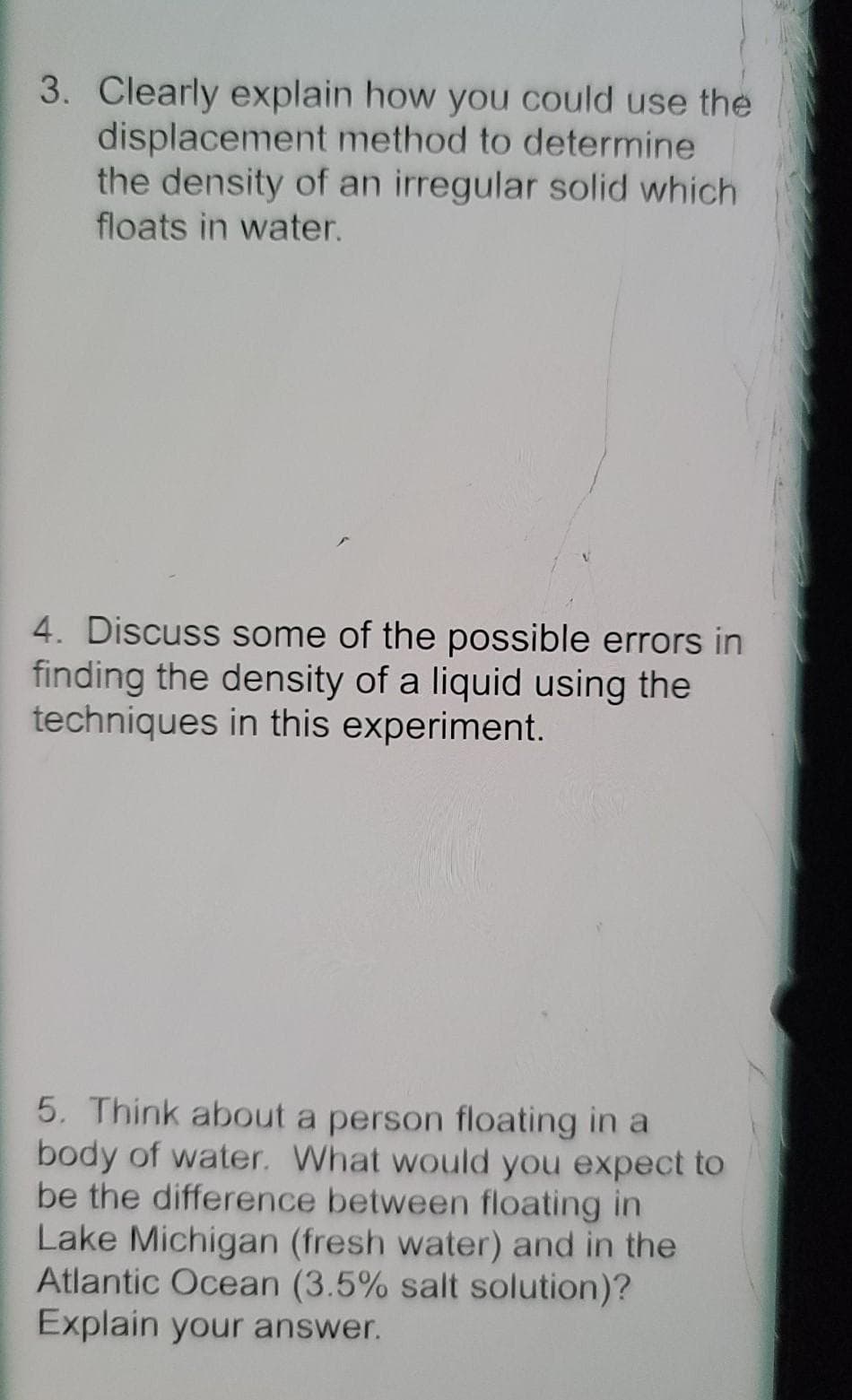 3. Clearly explain how you could use the
displacement method to determine
the density of an irregular solid which
floats in water.
4. Discuss some of the possible errors in
finding the density of a liquid using the
techniques in this experiment.
5. Think about a person floating in a
body of water. What would you expect to
be the difference between floating in
Lake Michigan (fresh water) and in the
Atlantic Ocean (3.5% salt solution)?
Explain your answer.
