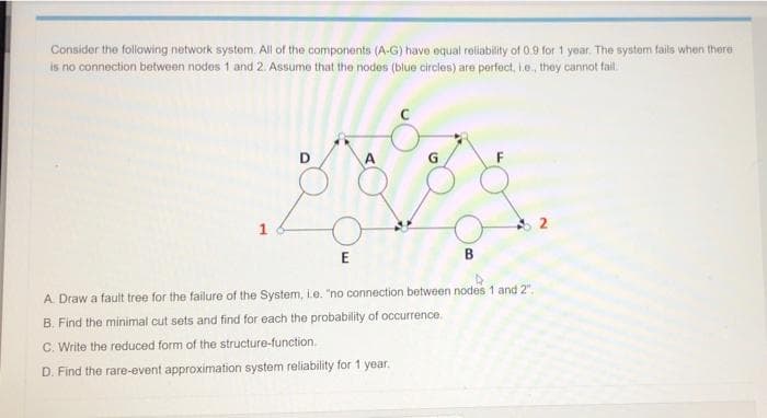 Consider the following network system. All of the components (A-G) have equal reliability of 0.9 for 1 year. The system fails when there
is no connection between nodes 1 and 2. Assume that the nodes (blue circles) are perfect, L.e, they cannot fail.
E
A. Draw a fault tree for the failure of the System, ie. "no connection between nodes 1 and 2".
B. Find the minimal cut sets and find for each the probability of occurrence.
C. Write the reduced form of the structure-function.
D. Find the rare-event approximation system reliability for 1 year.
