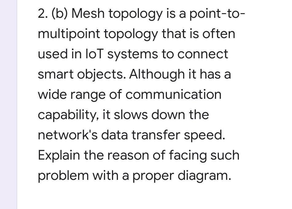2. (b) Mesh topology is a point-to-
multipoint topology that is often
used in loT systems to connect
smart objects. Although it has a
wide range of communication
capability, it slows down the
network's data transfer speed.
Explain the reason of facing such
problem with a proper diagram.

