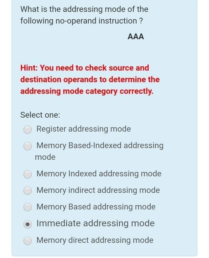 What is the addressing mode of the
following no-operand instruction ?
AAA
Hint: You need to check source and
destination operands to determine the
addressing mode category correctly.
Select one:
Register addressing mode
Memory Based-Indexed addressing
mode
Memory Indexed addressing mode
Memory indirect addressing mode
Memory Based addressing mode
Immediate addressing mode
Memory direct addressing mode
