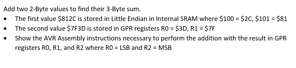 Add two 2-Byte values to find their 3-Byte sum.
The first value $812C is stored in Little Endian in Internal SRAM where $100 = $2C, $101 = $81
The second value $7F3D is stored in GPR registers RO = $3D, R1 = $7F
Show the AVR Assembly instructions necessary to perform the addition with the result in GPR
registers RO, R1, and R2 where RO = LSB and R2 = MSB
