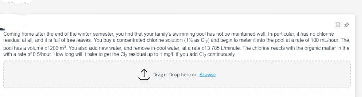 Coming home after the end of the winter semester, you find that your family's swimming pool has not be maintained well. In particular, it has no chlorine
residual at all, and it is full of tree leaves. You buy a concentrated chlorine solution (1% as Cl2) and begin to meter it into the pool at a rate of 100 mL/hour. The
pool has a volume of 200 m. You also add new water, and remove in-pool water, at a rate of 3.785 L/minute. The chlorine reacts with the organic matter in the
with a rate of 0.5/hour. How long will it take to get the Cl, residual up to 1 mg/L if you add Clz continuously
T. Drag n' Drop here or Browse
