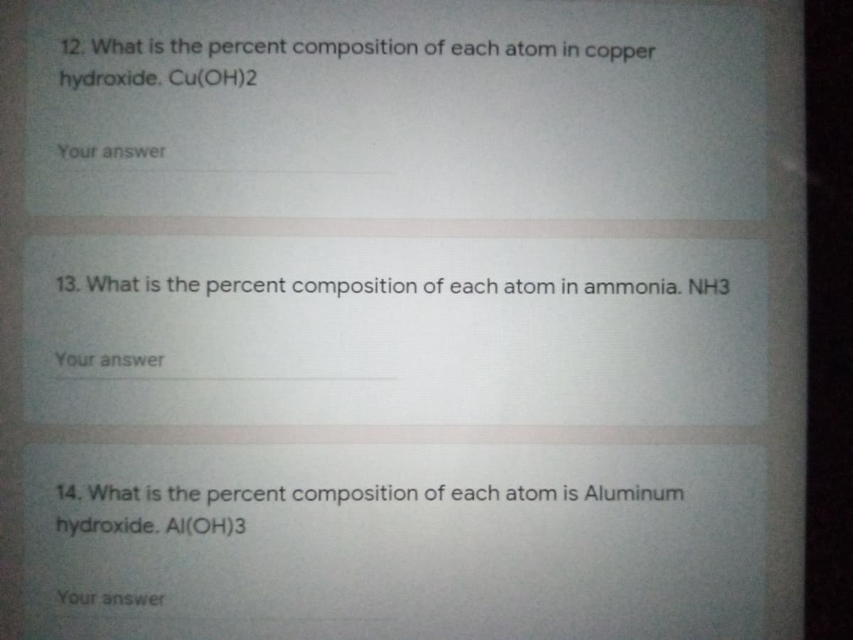 12. What is the percent composition of each atom in copper
hydroxide. Cu(OH)2
Your answer
13. What is the percent composition of each atom in ammonia. NH3
Your answer
14. What is the percent composition of each atom is Aluminum
hydroxide. Al(OH)3
Your answer
