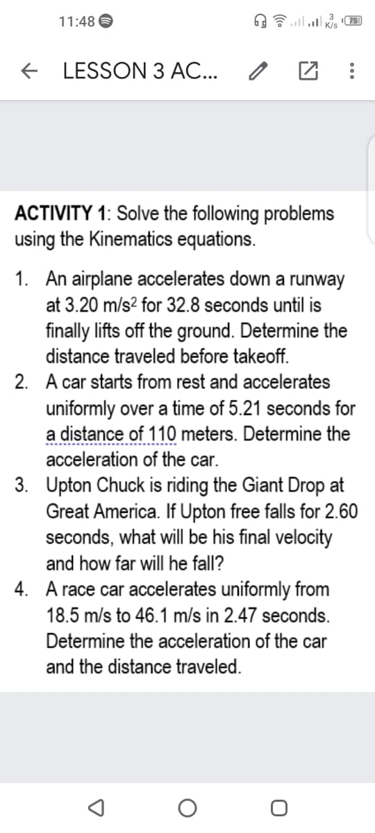 11:48
75
+ LESSON 3 AC...
ACTIVITY 1: Solve the following problems
using the Kinematics equations.
1. An airplane accelerates down a runway
at 3.20 m/s? for 32.8 seconds until is
finally lifts off the ground. Determine the
distance traveled before takeoff.
2. A car starts from rest and accelerates
uniformly over a time of 5.21 seconds for
a distance of 110 meters. Determine the
acceleration of the car.
3. Upton Chuck is riding the Giant Drop at
Great America. If Upton free falls for 2.60
seconds, what will be his final velocity
and how far will he fall?
4. A race car accelerates uniformly from
18.5 m/s to 46.1 m/s in 2.47 seconds.
Determine the acceleration of the car
and the distance traveled.
