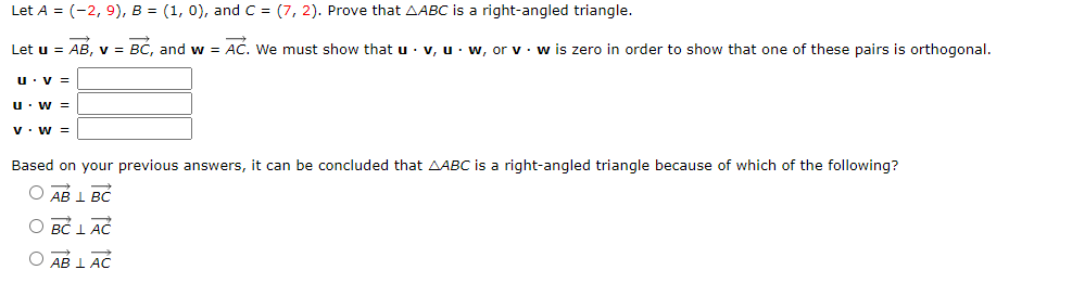 Let A = (-2, 9), B = (1, 0), and C = (7, 2). Prove that AABC is a right-angled triangle.
Let u = AB, v = BC, and w = AC. We must show that u v, uw, or v w is zero in order to show that one of these pairs is orthogonal.
U. V =
U. W =
V. W =
Based on your previous answers, it can be concluded that AABC is a right-angled triangle because of which of the following?
O AB L BC
O BC LAC
O AB LAC
