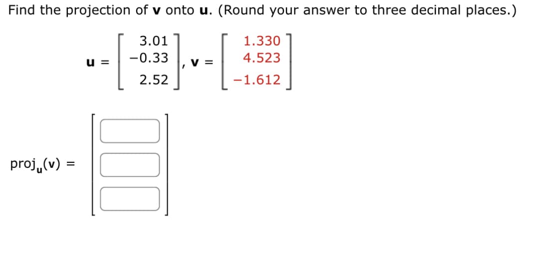 Find the projection of v onto u. (Round your answer to three decimal places.)
3.01
-0.33
2.52
proj(v):
=
U=
E
V =
1.330
4.523
-1.612