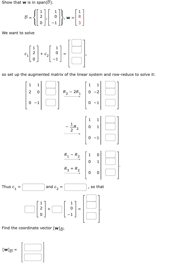 Show that w is in span(B).
We want to solve
B - (-)-~-]
=
W =
-1
Thus C₁ =
048
2 + C₂
so set up the augmented matrix of the linear system and row-reduce to solve it:
[w] B =
12
1
1
0
0 -1
and C₂ =
00
8
[3].
+
Find the coordinate vector [w]B.
3
R₂-2R₁
-=1/R₂2
R₁ - R₂
R₂ + R₂
1 1
0-2
0 -1
1
0 1
0 -1
1
0
0
1
0 0
so that