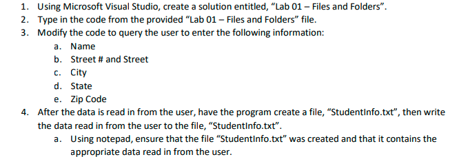 1. Using Microsoft Visual Studio, create a solution entitled, "Lab 01 - Files and Folders".
2. Type in the code from the provided "Lab 01 - Files and Folders" file.
3. Modify the code to query the user to enter the following information:
a. Name
b. Street # and Street
c. City
d. State
e. Zip Code
4. After the data is read in from the user, have the program create a file, "StudentInfo.txt", then write
the data read in from the user to the file, "StudentInfo.txt".
a. Using notepad, ensure that the file "StudentInfo.txt" was created and that it contains the
appropriate data read in from the user.