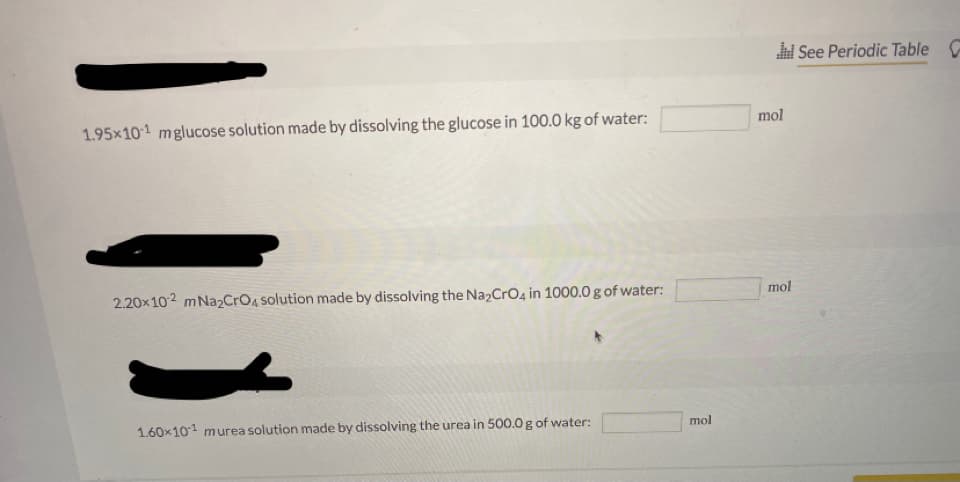 See Periodic Table
mol
1.95×101 mglucose solution made by dissolving the glucose in 100.0 kg of water:
mol
2.20x102 mNa2CrO4 solution made by dissolving the Na2CrO4 in 1000.0 g of water:
mol
1.60x101 murea solution made by dissolving the urea in 500.0 g of water:
