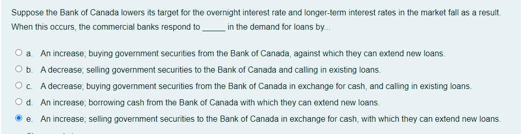 Suppose the Bank of Canada lowers its target for the overnight interest rate and longer-term interest rates in the market fall as a result.
When this occurs, the commercial banks respond to
in the demand for loans by...
O a
An increase; buying government securities from the Bank of Canada, against which they can extend new loans.
Ob.
A decrease; selling government securities to the Bank of Canada and calling in existing loans.
Oc.
A decrease; buying government securities from the Bank of Canada in exchange for cash, and calling in existing loans.
An increase; borrowing cash from the Bank of Canada with which they can extend new loans.
O e
An increase; selling government securities to the Bank of Canada in exchange for cash, with which they can extend new loans.
