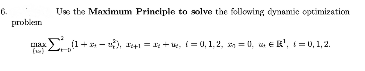 6.
Use the Maximum Principle to solve the following dynamic optimization
problem
Σ
2
(1+ x – u?), x++1 = x4 + Ut, t = 0, 1,2, xo = 0, u E R', t = 0,1,2.
Xt + Ut, t= 0, 1, 2, xo = 0, Ut E R', t = 0, 1, 2.
max
{ut}
