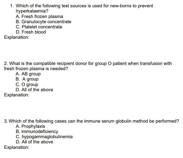 1. Which of the following test sources is used for new-borns to prevent
hyperkalaemia?
A. Fresh frozen plasma
B. Granulocyte concentrate
C. Platelet concentrate
D. Fresh blood
Explanation:
2. What is the compatible recipient donor for group O patient when transfusion with
fresh frozen plasma is needed?
A. AB group
B. A group
C. O group
D. All of the above
Explanation:
3. Which of the following cases can the immune serum globulin method be performed?
A. Prophylaxis
B. immunodeficiency
C. hypogammaglobulinemia
D. All of the above
Explanation:
