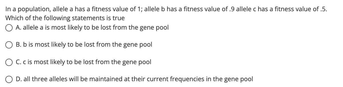 In a population, allele a has a fitness value of 1; allele b has a fitness value of .9 allele c has a fitness value of .5.
Which of the following statements is true
O A. allele a is most likely to be lost from the gene pool
O B. b is most likely to be lost from the gene pool
O C. c is most likely to be lost from the gene pool
D. all three alleles will be maintained at their current frequencies in the gene pool
