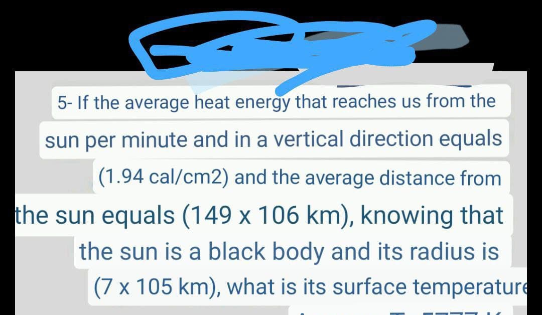 5- If the average heat energy that reaches us from the
sun per minute and in a vertical direction equals
(1.94 cal/cm2) and the average distance from
the sun equals (149 x 106 km), knowing that
the sun is a black body and its radius is
(7 x 105 km), what is its surface temperature

