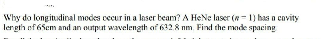 Why do longitudinal modes occur in a laser beam? A HeNe laser (n = 1) has a cavity
length of 65cm and an output wavelength of 632.8 nm. Find the mode spacing.

