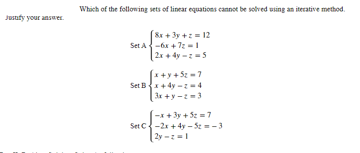Justify your answer.
Which of the following sets of linear equations cannot be solved using an iterative method.
8x + 3y + z = 12
Set A-6x + 7z = 1
2x + 4y -z = 5
x + y + 5z = 7
Set B x + 4y -z = 4
3x +y -z = 3
-x + 3y + 5z = 7
Set C-2x + 4y - 5z = -3
2y -z = 1