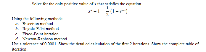 Solve for the only positive value of x that satisfies the equation
x-1=
-1=1/√(1-e²^x) |
Using the following methods:
a. Bisection method
b. Regula-Falsi method
c. Fixed-Point iteration
d. Newton-Raphson method
Use a tolerance of 0.0001. Show the detailed calculation of the first 2 iterations. Show the complete table of
iteration.