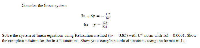 Consider the linear system
3x + 8y
175
== 143
6x - y = 128
221
Solve the system of linear equations using Relaxation method (@
the complete solution for the first 2 iterations. Show your complete table of iterations using the format in 1.a.
= 0.85) with Lo norm with Tol = 0.0001. Show