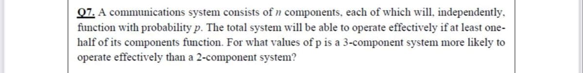 Q7. A communications system consists of n components, each of which will, independently.
function with probability p. The total system will be able to operate effectively if at least one-
half of its components function. For what values of p is a 3-component system more likely to
operate effectively than a 2-component system?
