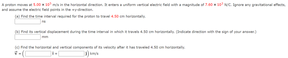 A proton moves at 5.00 x 10° m/s in the horizontal direction. It enters a uniform vertical electric field with a magnitude of 7.60 × 103 N/C. Ignore any gravitational effects,
and assume the electric field points in the +y-direction.
(a) Find the time interval required for the proton to travel 4.50 cm horizontally.
ns
(b) Find its vertical displacement during the time interval in which it travels 4.50 cm horizontally. (Indicate direction with the sign of your answer.)
mm
(c) Find the horizontal and vertical components of its velocity after it has traveled 4.50 cm horizontally.
km/s
