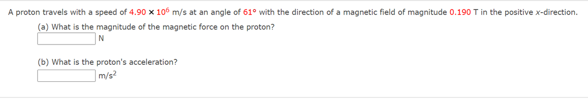 A proton travels with a speed of 4.90 x 106 m/s at an angle of 61° with the direction
a magnetic field of magnitude 0.190 T in the positive x-direction.
(a) What is the magnitude of the magnetic force on the proton?
(b) What is the proton's acceleration?
|m/s?
