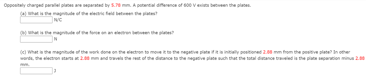 Oppositely charged parallel plates are separated by 5.78 mm. A potential difference of 600 V exists between the plates.
(a) What is the magnitude of the electric field between the plates?
N/C
(b) What is the magnitude of the force on an electron between the plates?
N
(c) What is the magnitude of the work done on the electron to move it to the negative plate if it is initially positioned 2.88 mm from the positive plate? In other
words, the electron starts at 2.88 mm and travels the rest of the distance to the negative plate such that the total distance traveled is the plate separation minus 2.88
mm.
