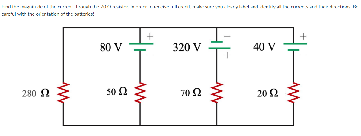 Find the magnitude of the current through the 70 2 resistor. In order to receive full credit, make sure you clearly label and identify all the currents and their directions. Be
careful with the orientation of the batteries!
80 V
320 V
40 V
280 2
50 Ω
70 Ω
20 Ω

