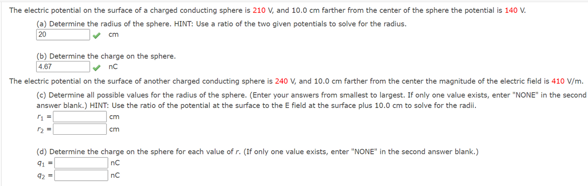 The electric potential on the surface of a charged conducting sphere is 210 V, and 10.0 cm farther from the center of the sphere the potential is 140 V.
(a) Determine the radius of the sphere. HINT: Use a ratio of the two given potentials to solve for the radius.
20
cm
(b) Determine the charge on the sphere.
4.67
nC
The electric potential on the surface of another charged conducting sphere is 240 V, and 10.0 cm farther from the center the magnitude of the electric field is 410 V/m.
(c) Determine all possible values for the radius of the sphere. (Enter your answers from smallest to largest. If only one value exists, enter "NONE" in the second
answer blank.) HINT: Use the ratio of the potential at the surface to the E field at the surface plus 10.0 cm to solve for the radii.
cm
r2 =
cm
(d) Determine the charge on the sphere for each value of r. (If only one value exists, enter "NONE" in the second answer blank.)
91 =
nC
92 =
