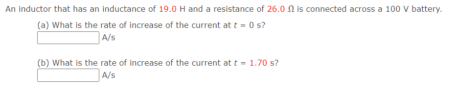 An inductor that has an inductance of 19.0 H and a resistance of 26.0 N is connected across a 100 V battery.
(a) What is the rate of increase of the current at t = 0 s?
A/s
(b) What is the rate of increase of the current at t = 1.70 s?
A/s
