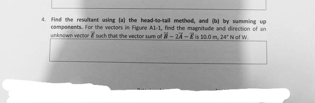 4. Find the resultant using (a) the head-to-tail method, and (b) by summing up
components. For the vectors in Figure A1-1, find the magnitude and direction of an
unknown vector E such that the vector sum of B-2A-E is 10.0m, 24° N of W.
