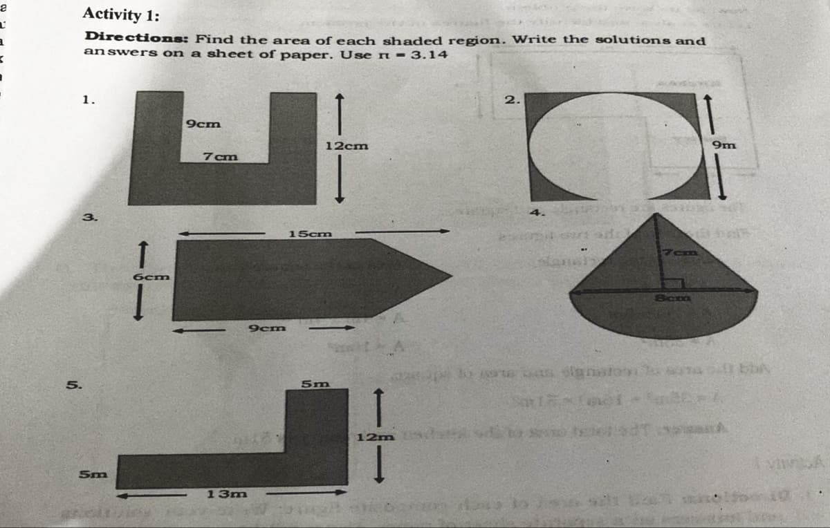 Activity 1:
Directions: Find the area of each shaded region. Write the solutions and
answer s on a sheet of paper. Use n = 3.14
1.
2.
9cm
12cm
9m
7cm
4.
15cm
7cm
6cm
Scm
9cm
Sm
12m
1.
5m
13m
