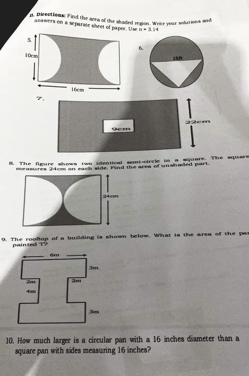 II. Directions: Find the area of the shaded region. Write your solutions and
answers on a separate sheet of paper. Use n= 3.14
5.
6.
10cm
15ft
16cm
7.
22cm
9cm
square
a square. The
8.
The figure shows
measures 24cmn on each side. Find the area of unshaded part.
two identical semi-circle in
24 cm
9. The rooftop of a building is shown below. What is the area of the pac
painted T?
3m
2m
2m
4m
3m
10. How much larger is a circular pan with a 16 inches diameter than a
square pan with sides measuring 16 inches?
