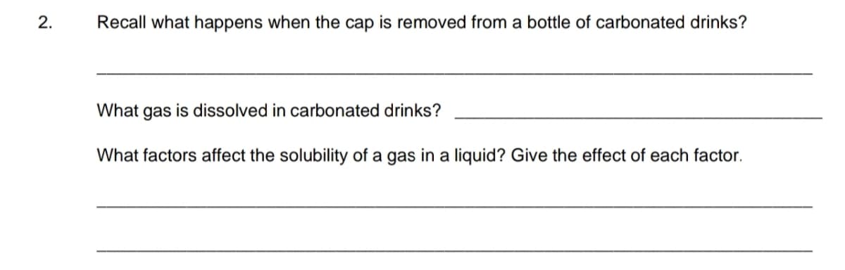 2.
Recall what happens when the cap is removed from a bottle of carbonated drinks?
What gas is dissolved in carbonated drinks?
What factors affect the solubility of a gas in a liquid? Give the effect of each factor.
