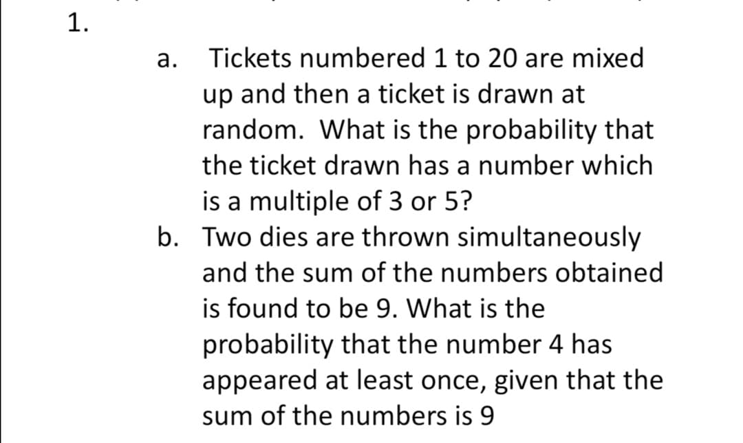 1.
а.
Tickets numbered 1 to 20 are mixed
up and then a ticket is drawn at
random. What is the probability that
the ticket drawn has a number which
is a multiple of 3 or 5?
b. Two dies are thrown simultaneously
and the sum of the numbers obtained
is found to be 9. What is the
probability that the number 4 has
appeared at least once, given that the
sum of the numbers is 9
