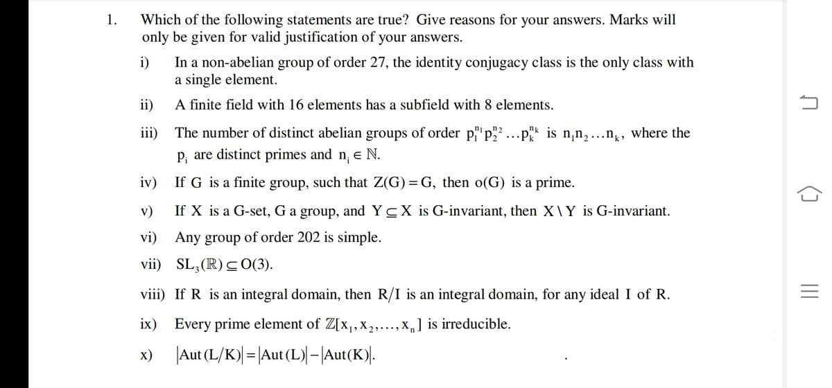 1.
Which of the following statements are true? Give reasons for your answers. Marks will
only be given for valid justification of your answers.
i)
In a non-abelian group of order 27, the identity conjugacy class is the only class with
a single element.
ii)
A finite field with 16 elements has a subfield with 8 elements.
The number of distinct abelian groups of order p"p"
p, are distinct primes and n, e N.
iii)
* is n,n,...n,, where the
iv)
If G is a finite group, such that Z(G) = G, then o(G) is a prime.
v)
If X is a G-set, G a group, and YCX is G-invariant, then X\Y is G-invariant.
vi) Any group of order 202 is simple.
vii) SL,(R) C0(3).
viii) If R is an integral domain, then R/I is an integral domain, for any ideal I of R.
ix) Every prime element of Z[x,,x,...,X,] is irreducible.
х)
|Aut (L/K)| = |Aut (L)| –|Aut(K).
