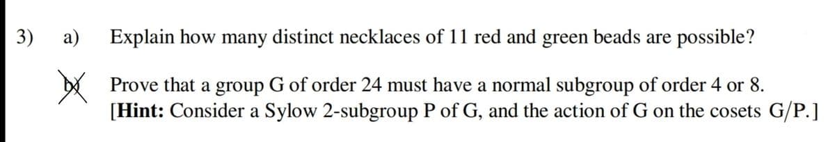 3)
а)
Explain how many distinct necklaces of 11 red and green beads are possible?
Y Prove that a group G of order 24 must have a normal subgroup of order 4 or 8.
[Hint: Consider a Sylow 2-subgroup P of G, and the action of G on the cosets G/P.]
