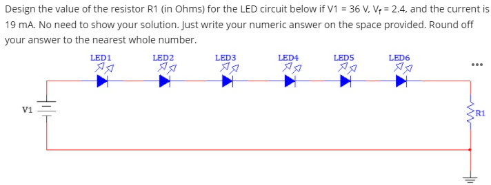 Design the value of the resistor R1 (in Ohms) for the LED circuit below if V1 = 36 V, V¢ = 2.4, and the current is
19 mA. No need to show your solution. Just write your numeric answer on the space provided. Round off
your answer to the nearest whole number.
LED1
LED2
LED3
LED4
LED5
LED6
V1
R1

