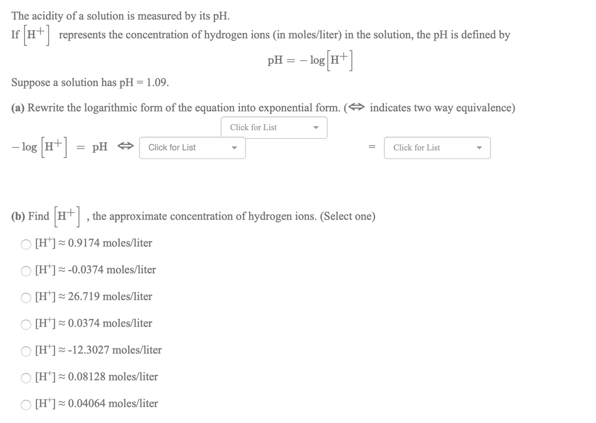 The acidity of a solution is measured by its pH.
If H
represents the concentration of hydrogen ions (in moles/liter) in the solution, the pH is defined by
pH:
- log H+
Suppose a solution has pH = 1.09.
(a) Rewrite the logarithmic form of the equation into exponential form. (O indicates two way equivalence)
Click for List
- log [H*]
pH O
Click for List
Click for List
(b) Find
H+, the approximate concentration of hydrogen ions. (Select one)
O [H*]~0.9174 moles/liter
[H*]~ -0.0374 moles/liter
[H*]=
= 26.719 moles/liter
[H']~0.0374 moles/liter
[H]= -12.3027 moles/liter
O [H*]~ 0.08128 moles/liter
O [H*]= 0.04064 moles/liter
