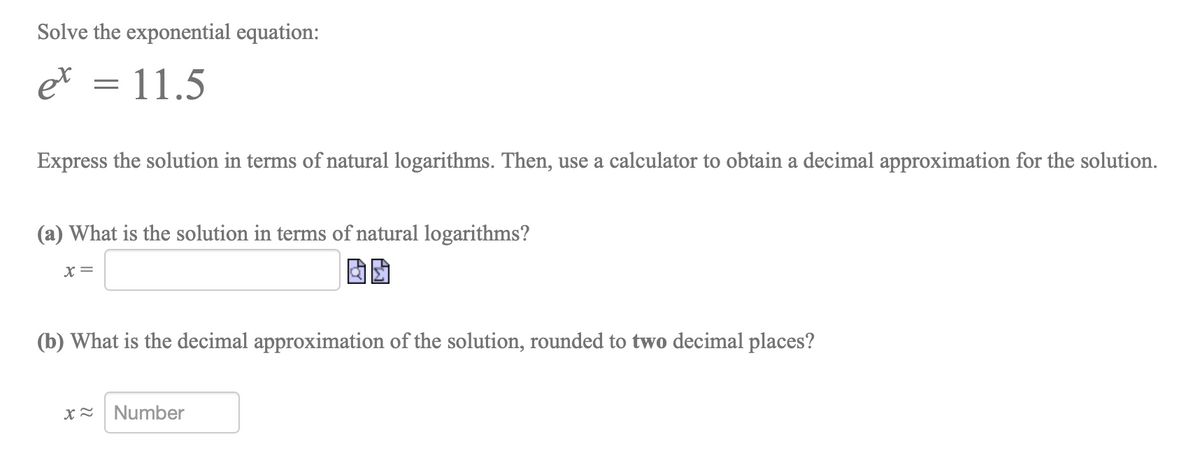 Solve the exponential equation:
et = 11.5
Express the solution in terms of natural logarithms. Then, use a calculator to obtain a decimal approximation for the solution.
(a) What is the solution in terms of natural logarithms?
X =
(b) What is the decimal approximation of the solution, rounded to two decimal places?
Number
