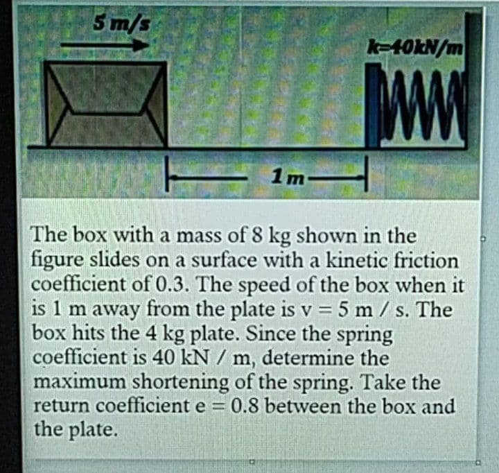 Sm/s
k-40KN/m
1m-
The box with a mass of 8 kg shown in the
figure slides on a surface with a kinetic friction
coefficient of 0.3. The speed of the box when it
is 1 m away from the plate is v = 5 m/ s. The
box hits the 4 kg plate. Since the spring
coefficient is 40 kN / m, determine the
maximum shortening of the spring. Take the
return coefficient e = 0.8 between the box and
the plate.
