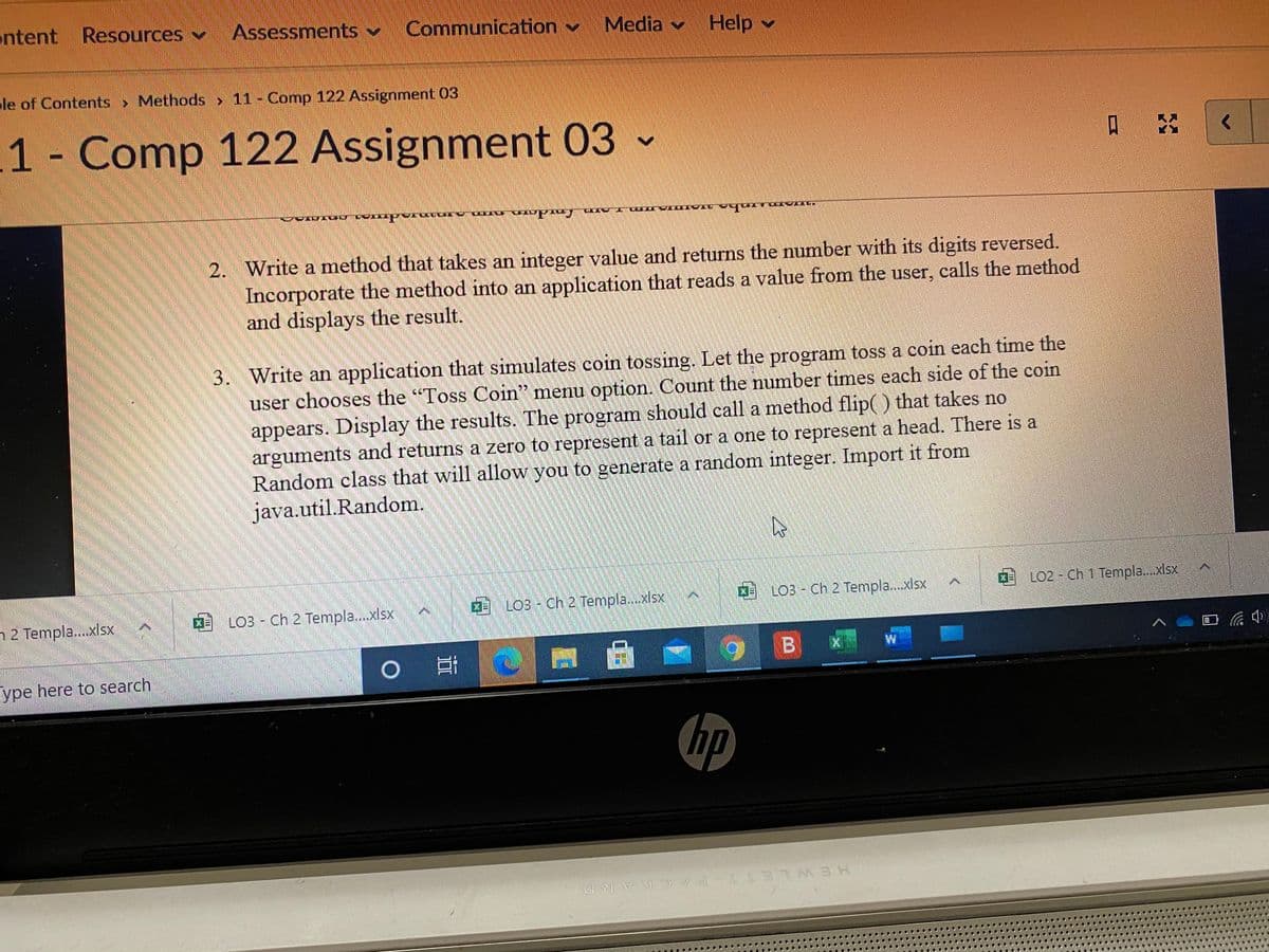 ntent Resources
Assessments v
Communication v
Media
v
Help
le of Contents> Methods> 11- Comnp 122 Assignment 03
1 Comp 122 Assignment 03 -
2. Write a method that takes an integer value and returns the number with its digits reversed.
Incorporate the method into an application that reads a value from the user, calls the method
and displays the result.
3. Write an application that simulates coin tossing. Let the program toss a coin each time the
user chooses the "Toss Coin" menu option. Count the number times each side of the coin
appears. Display the results. The program should call a method flip( ) that takes no
arguments and returns a zero to represent a tail or a one to represent a head. There is a
Random class that will allow you to generate a random integer. Import it from
java.util.Random.
LO3 - Ch 2 Templa..xlsx
0LO2 - Ch 1 Templa.xlsx
LO3 - Ch 2 Templa..xlsx
4
LO3 - Ch 2 Templa..xlsx
h2 Templa..xlsx
ype here to search
hp
HEWLETT-PA CKARD
