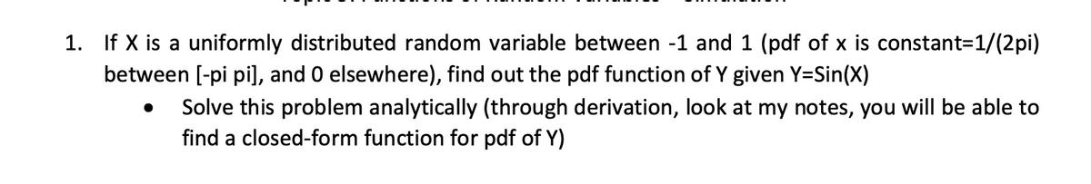1. If X is a uniformly distributed random variable between -1 and 1 (pdf of x is constant=1/(2pi)
between [-pi pi], and 0 elsewhere), find out the pdf function of Y given Y=Sin(X)
Solve this problem analytically (through derivation, look at my notes, you will be able to
find a closed-form function for pdf of Y)
