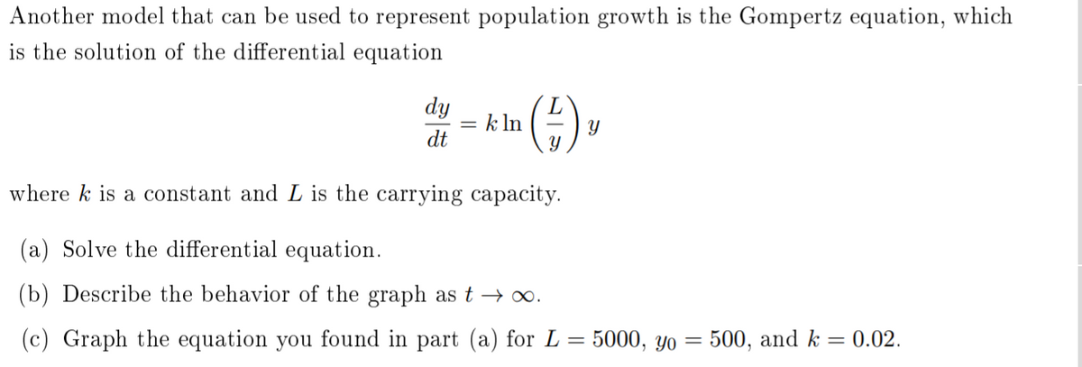 Another model that can be used to represent population growth is the Gompertz equation, which
is the solution of the differential equation
dy
= k ln
dt
Y
where k is a constant and L is the carrying capacity.
(a) Solve the differential equation.
(b) Describe the behavior of the graph as t → 0.
(c) Graph the equation you found in part (a) for L= 5000, yYo = 500, and k = 0.02.
