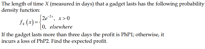 The length of time X (measured in days) that a gadget lasts has the following probability
density function:
-2x
2e
x>0
fx (x)= {
|0, elsewhere
If the gadget lasts more than three days the profit is PhP1; otherwise, it
incurs a loss of PHP2. Find the expected profit.
